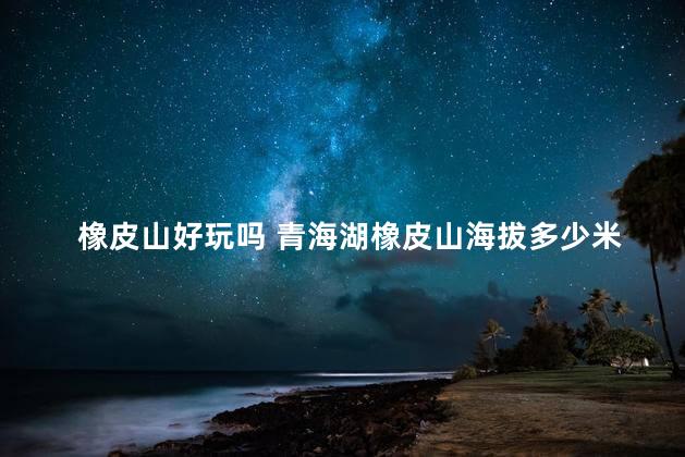 橡皮山好玩吗 青海湖橡皮山海拔多少米